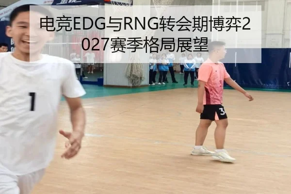 电竞EDG与RNG转会期博弈2027赛季格局展望